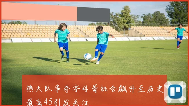 热火队争夺字母哥机会飙升至历史最高45引发关注