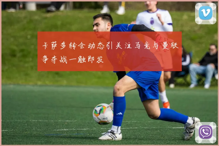 卡萨多转会动态引关注马竞与曼联争夺战一触即发