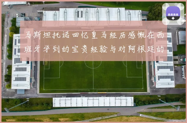 马斯坦托诺回忆皇马经历感慨在西班牙学到的宝贵经验与对阿根廷的思念