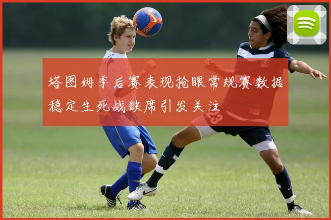 塔图姆季后赛表现抢眼常规赛数据稳定生死战缺席引发关注