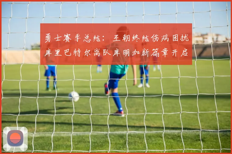 勇士赛季总结：王朝终结伤病困扰库里巴特尔离队库明加新篇章开启