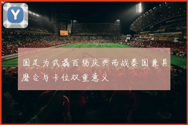 国足为武磊百场庆典而战泰国兼具磨合与卡位双重意义