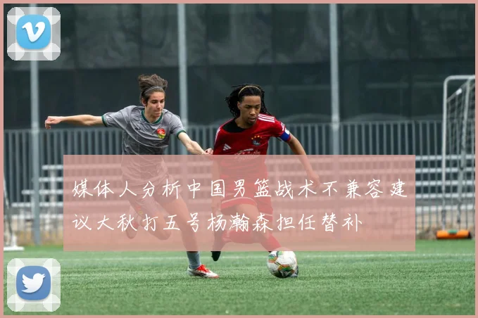 媒体人分析中国男篮战术不兼容建议大秋打五号杨瀚森担任替补