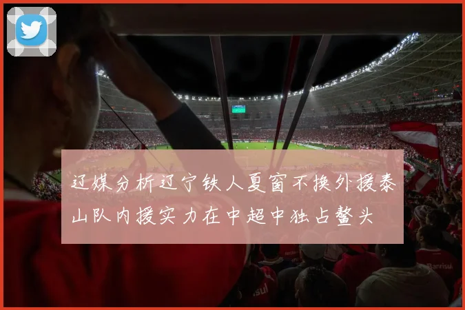 辽媒分析辽宁铁人夏窗不换外援泰山队内援实力在中超中独占鳌头