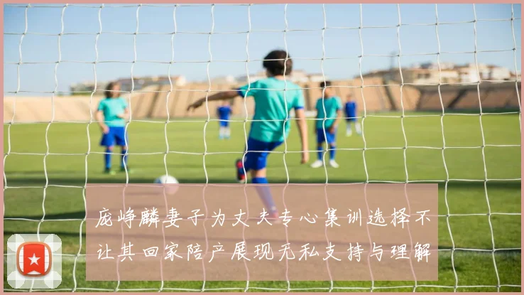 庞峥麟妻子为丈夫专心集训选择不让其回家陪产展现无私支持与理解