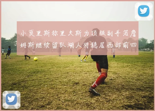 小莫里斯称里夫斯为顶级副手若詹姆斯继续留队湖人将稳居西部前四