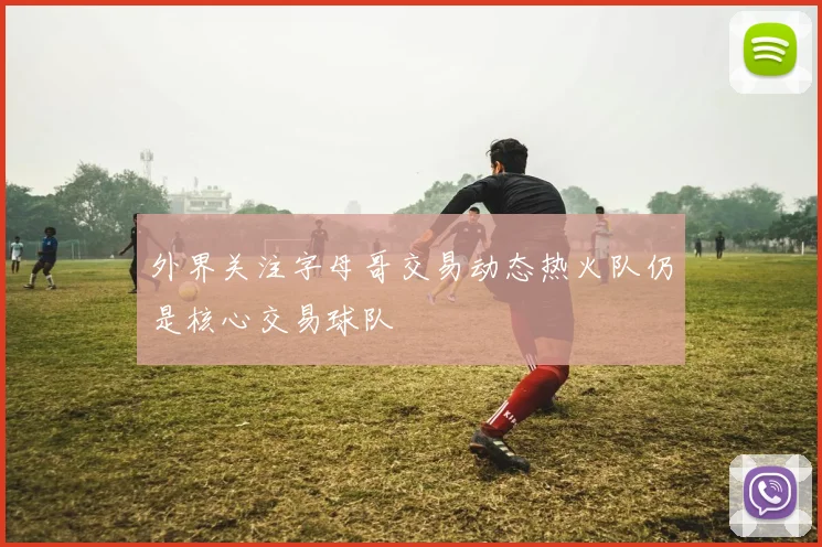 外界关注字母哥交易动态热火队仍是核心交易球队