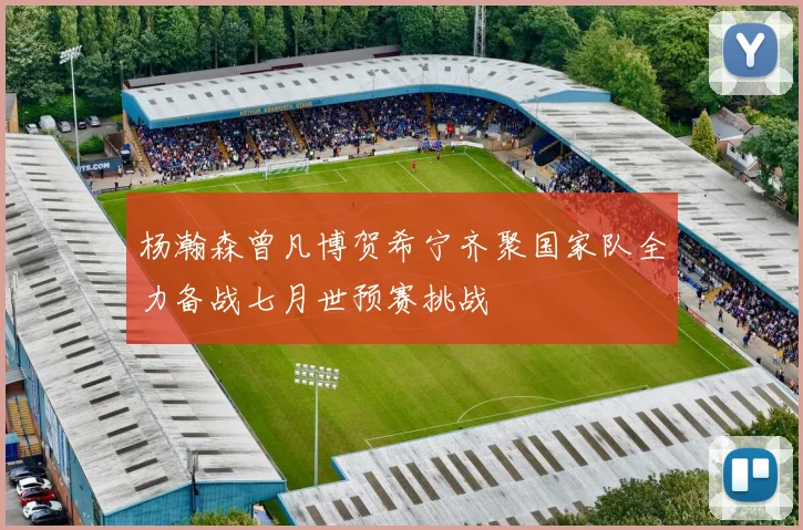 杨瀚森曾凡博贺希宁齐聚国家队全力备战七月世预赛挑战