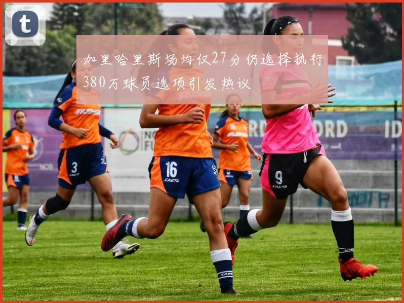加里哈里斯场均仅27分仍选择执行380万球员选项引发热议