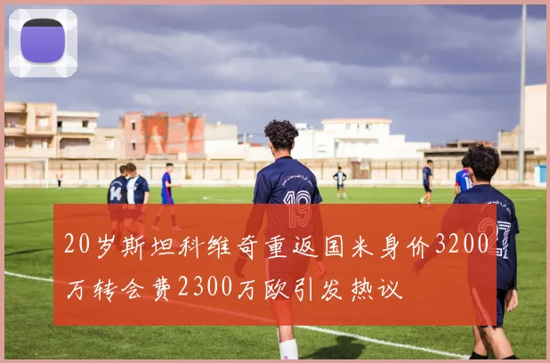 20岁斯坦科维奇重返国米身价3200万转会费2300万欧引发热议