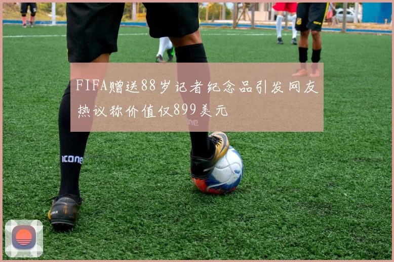 FIFA赠送88岁记者纪念品引发网友热议称价值仅899美元