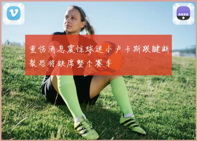 重伤消息震惊球迷小卢卡斯跟腱断裂恐将缺席整个赛季