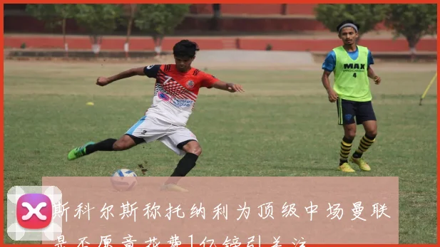 斯科尔斯称托纳利为顶级中场曼联是否愿意花费1亿镑引关注