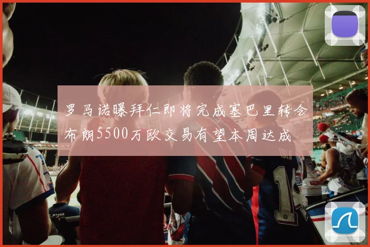 罗马诺曝拜仁即将完成塞巴里转会布朗5500万欧交易有望本周达成