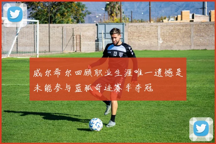 威尔希尔回顾职业生涯唯一遗憾是未能参与蓝狐奇迹赛季夺冠