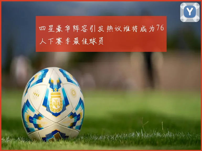 四星豪华阵容引发热议谁将成为76人下赛季最佳球员