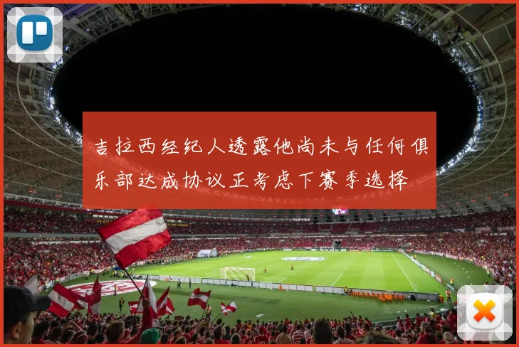 吉拉西经纪人透露他尚未与任何俱乐部达成协议正考虑下赛季选择