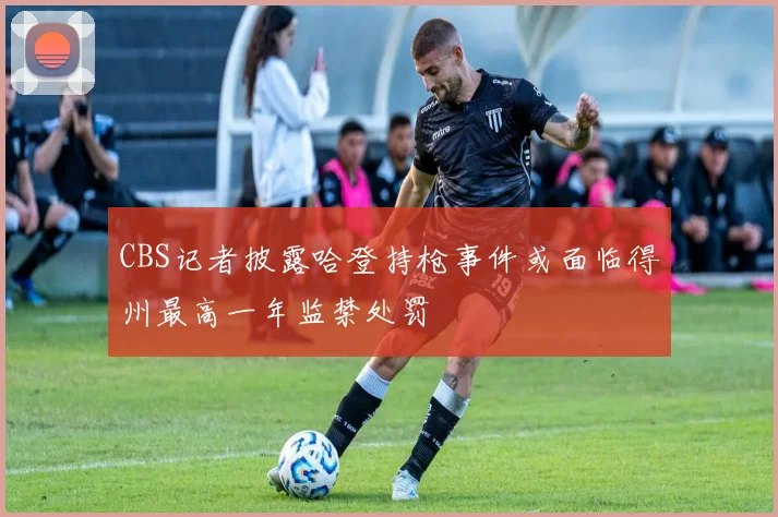 CBS记者披露哈登持枪事件或面临得州最高一年监禁处罚