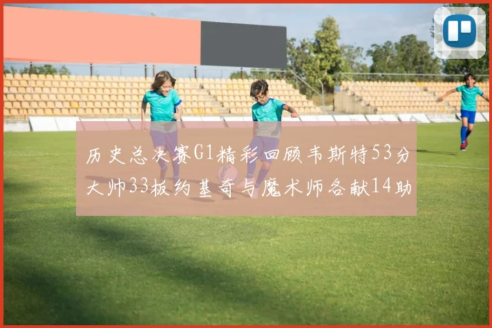 历史总决赛G1精彩回顾韦斯特53分大帅33板约基奇与魔术师各献14助攻