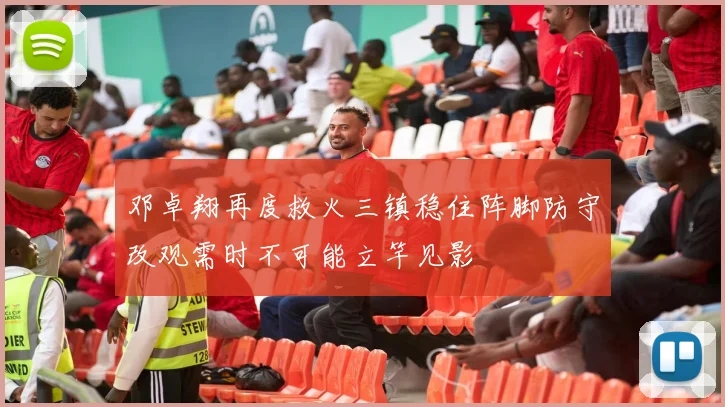 邓卓翔再度救火三镇稳住阵脚防守改观需时不可能立竿见影