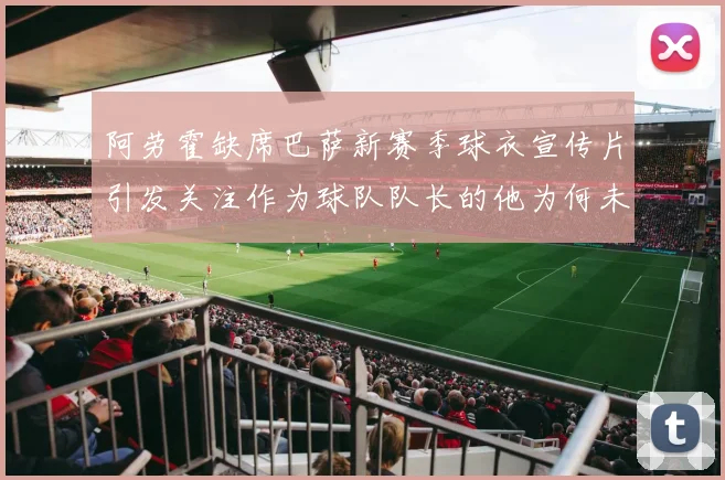 阿劳霍缺席巴萨新赛季球衣宣传片引发关注作为球队队长的他为何未现身