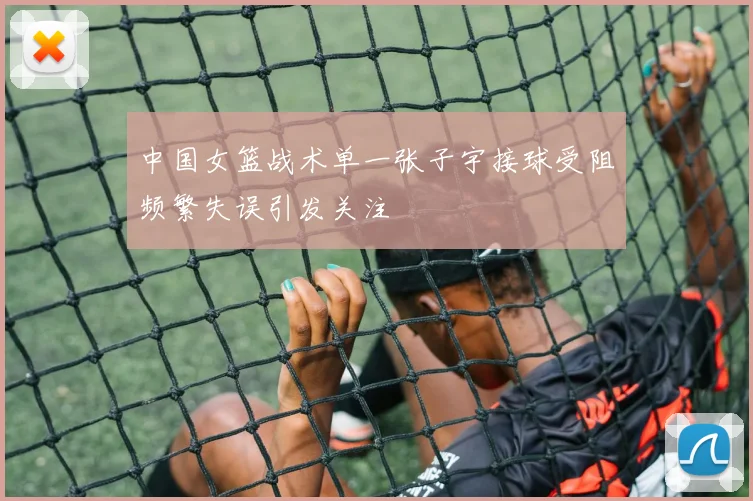 中国女篮战术单一张子宇接球受阻频繁失误引发关注