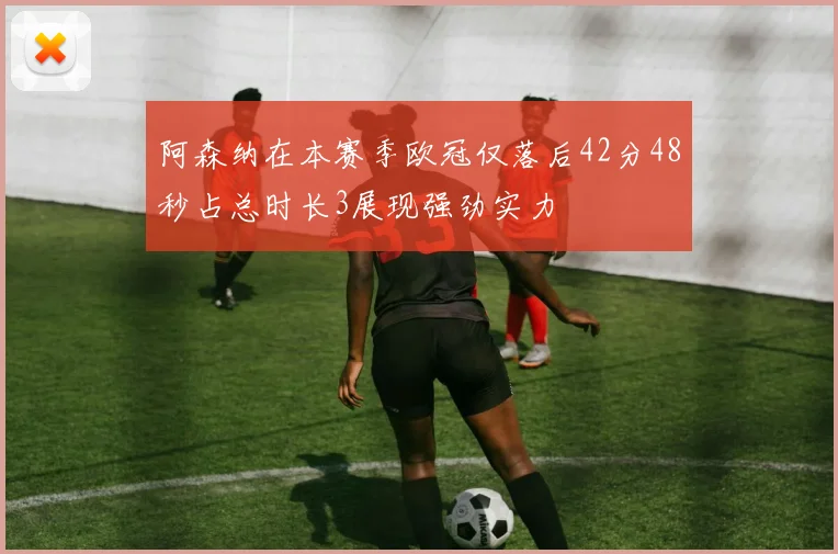 阿森纳在本赛季欧冠仅落后42分48秒占总时长3展现强劲实力