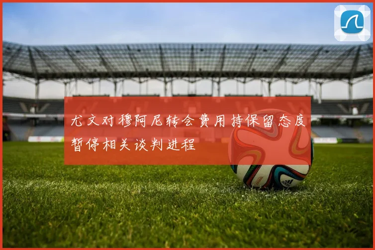 尤文对穆阿尼转会费用持保留态度暂停相关谈判进程