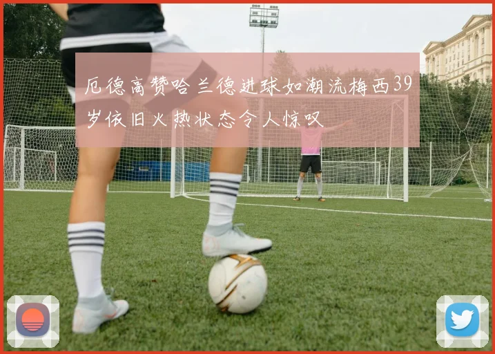 厄德高赞哈兰德进球如潮流梅西39岁依旧火热状态令人惊叹