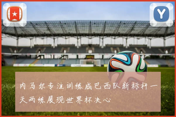 内马尔专注训练成巴西队新标杆一天两练展现世界杯决心