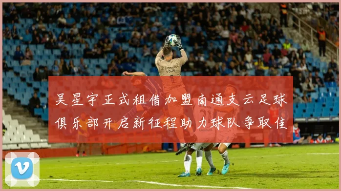 吴星宇正式租借加盟南通支云足球俱乐部开启新征程助力球队争取佳绩