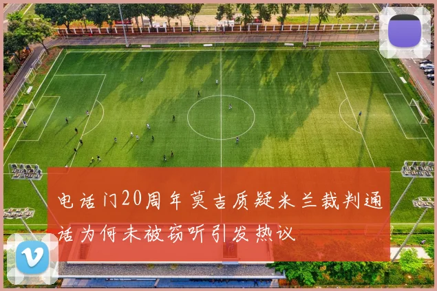 电话门20周年莫吉质疑米兰裁判通话为何未被窃听引发热议