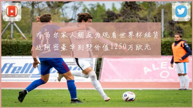 内马尔家人朋友为观看世界杯租赁迈阿密豪华别墅价值1250万欧元
